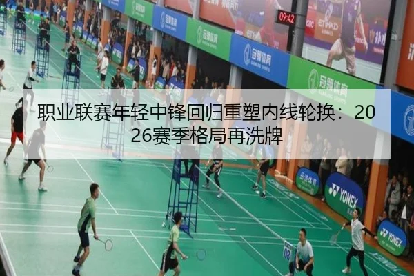 职业联赛年轻中锋回归重塑内线轮换：2026赛季格局再洗牌